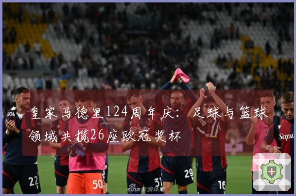 皇家马德里124周年庆：足球与篮球领域共揽26座欧冠奖杯