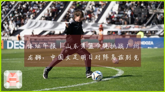 体坛午报｜山东男篮今晚挑战广州龙狮，中国女足明日对阵乌兹别克斯坦