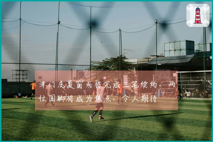 津门虎夏窗或将完成三笔续约，两位国脚将成为焦点，令人期待