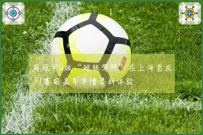周冠宇Q版“超级驾照”在上海首发 F1赛前嘉年华增添新体验