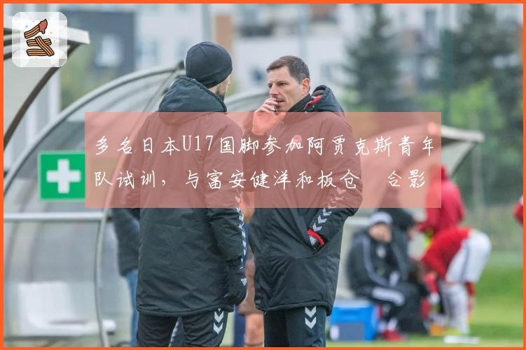 多名日本U17国脚参加阿贾克斯青年队试训，与富安健洋和板仓滉合影留念