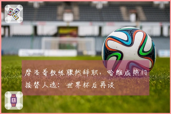 摩洛哥教练骤然辞职，哈维成热门接替人选：世界杯后再谈