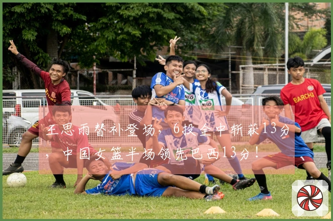 王思雨替补登场，6投全中斩获13分，中国女篮半场领先巴西13分！