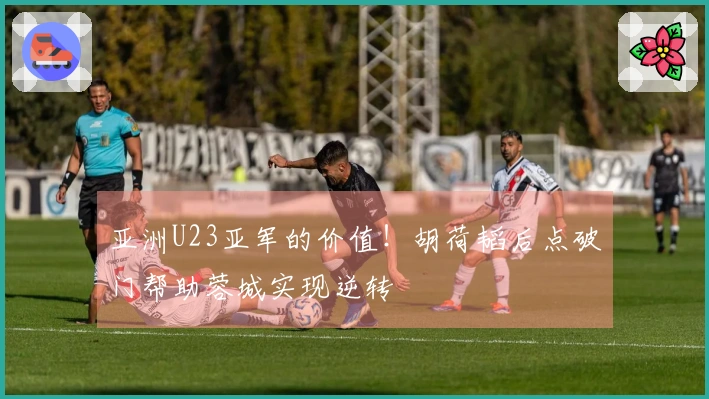 亚洲U23亚军的价值！胡荷韬后点破门帮助蓉城实现逆转