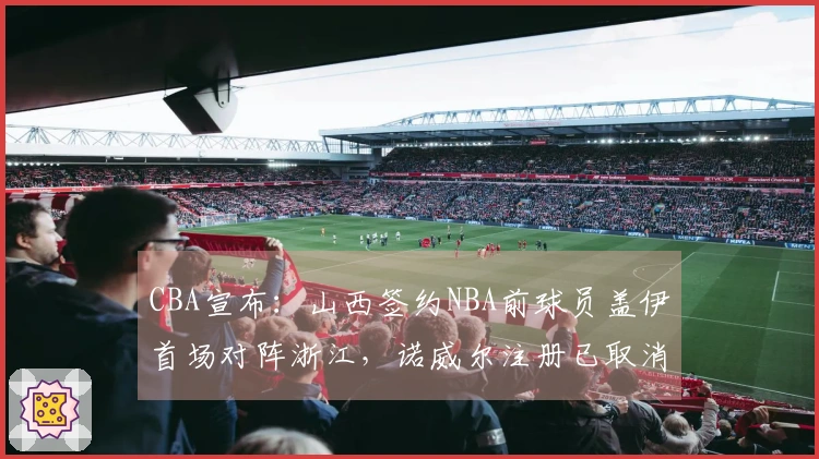 CBA宣布：山西签约NBA前球员盖伊首场对阵浙江，诺威尔注册已取消