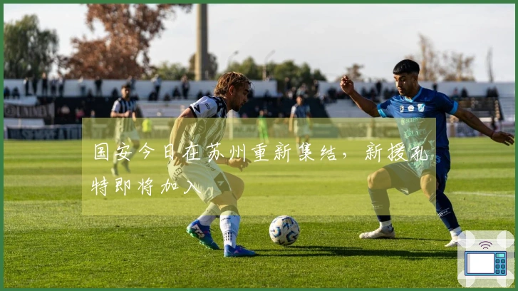 国安今日在苏州重新集结，新援孔特即将加入