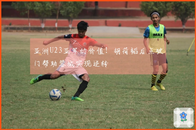 亚洲U23亚军的价值！胡荷韬后点破门帮助蓉城实现逆转