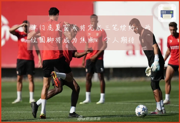 津门虎夏窗或将完成三笔续约，两位国脚将成为焦点，令人期待