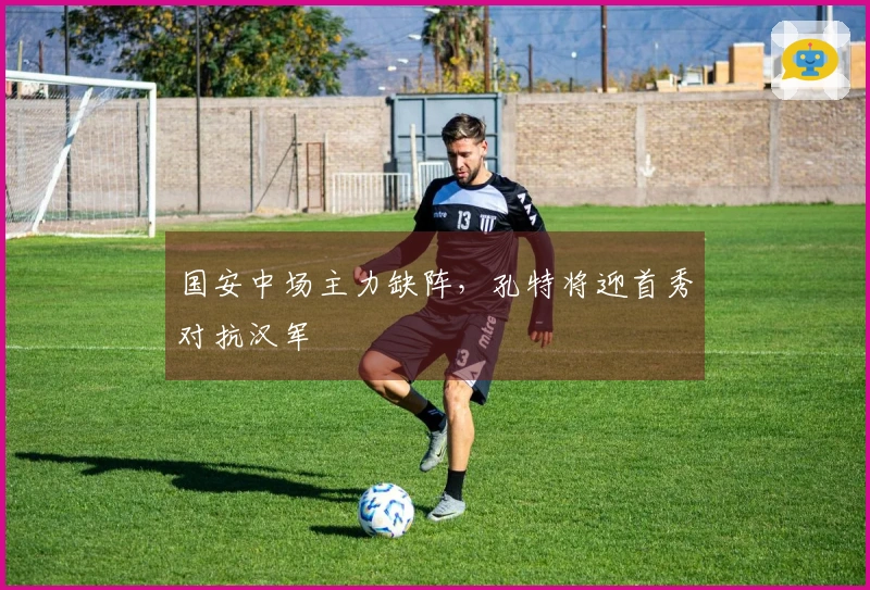 国安中场主力缺阵，孔特将迎首秀对抗汉军