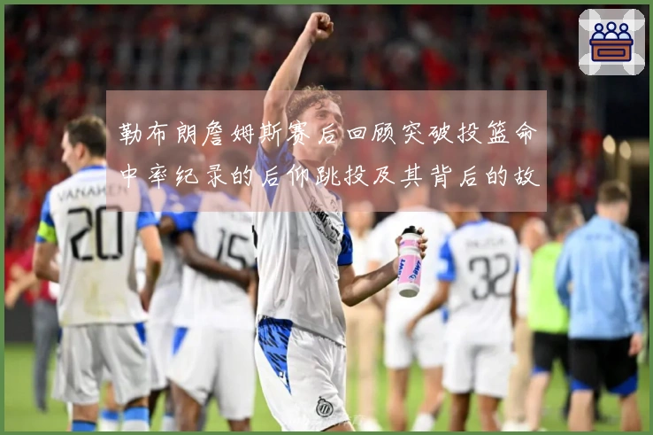 勒布朗詹姆斯赛后回顾突破投篮命中率纪录的后仰跳投及其背后的故事