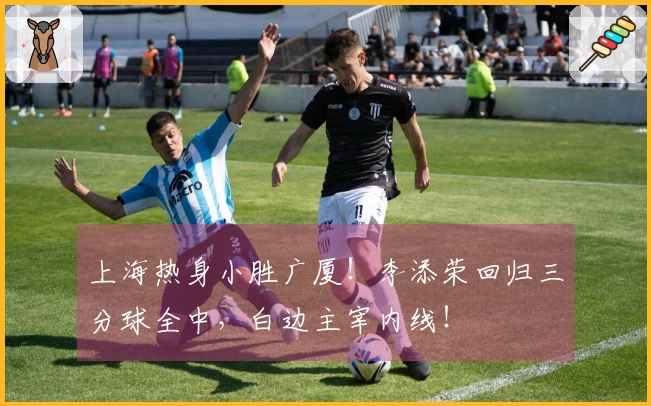 上海热身小胜广厦！李添荣回归三分球全中，白边主宰内线！